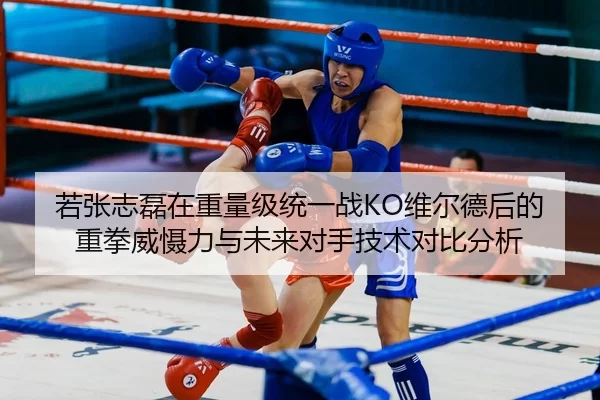 若张志磊在重量级统一战KO维尔德后的重拳威慑力与未来对手技术对比分析