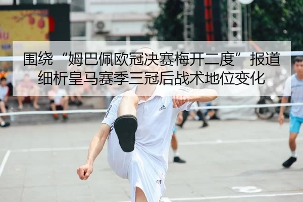 围绕“姆巴佩欧冠决赛梅开二度”报道细析皇马赛季三冠后战术地位变化